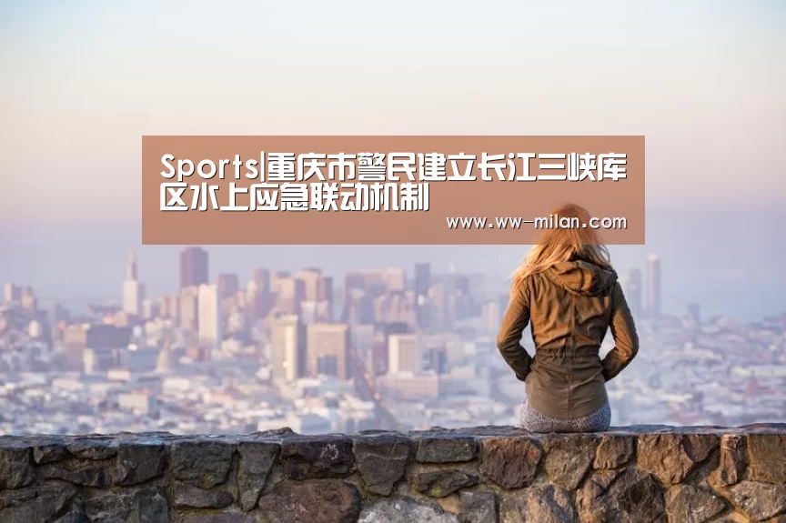 Sports|重庆市警民建立长江三峡库区水上应急联动机制(图2) 米兰体育入口